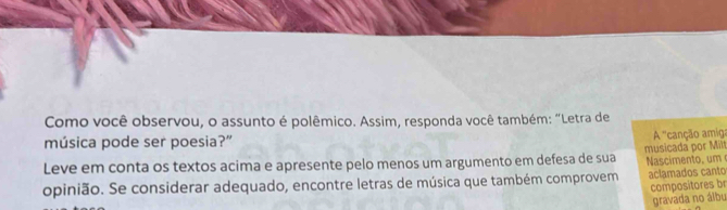 Como você observou, o assunto é polêmico. Assim, responda você também: “Letra de 
música pode ser poesia?” 
A'' canção amiga 
Leve em conta os textos acima e apresente pelo menos um argumento em defesa de sua musicada por Milt 
opinião. Se considerar adequado, encontre letras de música que também comprovem Nascimento, um aclamados canto 
compositores br 
gravada no álbu