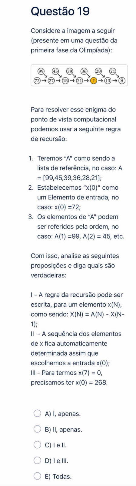 Considere a imagem a seguir
(presente em uma questão da
primeira fase da Olimpíada):
28 2
72) to 27 to  enclosecircle18to  enclosecircle2to  enclosecircle13to  enclosecircle8
Para resolver esse enigma do
ponto de vista computacional
podemos usar a seguinte regra
de recursão:
1. Teremos “A” como sendo a
lista de referência, no caso: A
=[99,45,39,36,28,21]; 
2. Estabelecemos ''x(0)'' como
um Elemento de entrada, no
caso: x(0)=72; 
3. Os elementos de “A” podem
ser referidos pela ordem, no
caso: A(1)=99, A(2)=45 , etc.
Com isso, analise as seguintes
proposições e diga quais são
verdadeiras:
I - A regra da recursão pode ser
escrita, para um elemento x(N), 
como sendo: X(N)=A(N)-X(N-
1);
II - A sequência dos elementos
de x fica automaticamente
determinada assim que
escolhemos a entrada x(0); 
III - Para termos x(7)=0, 
precisamos ter x(0)=268.
A) I, apenas.
B) II, apenas.
C)I eⅡ.
D) IeⅢ.
E) Todas.