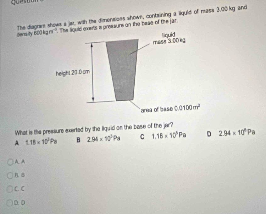 Question
The diagram shows a jar, with the dimensions shown, containing a liquid of mass 3.00 kg and
density 600kgm^(-3). The liquid exerts a pressure on the base of the jar.
liquid
mass 3.00 kg
height 20.0 cm
area of base 0.0100m^2
What is the pressure exerted by the liquid on the base of the jar?
A 1.18* 10^3Pa B 2.94* 10^3Pa C 1.18* 10^5Pa D 2.94* 10^6Pa
A. A
B. B
C. C
D. D