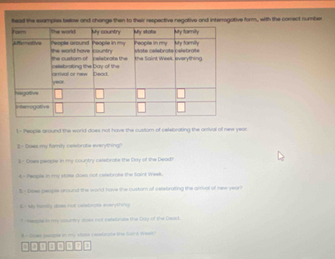 llead the exempies below and change then to their respective negative and interrogative form, with the correct number 
1- People around the world does not have the custom of celebrating the arrival of new year. 
2 - Does my family celebrate everything? 
3.- Does people in my country celebrate the Day of the Dead? 
4 - People in my state does not celebrate the Saint Week. 
5- Does peopie around the world have the custom of celebrating the arrival of new year? 
6.- My fomily does not celebrate everything 
1--heople in my country does not celabrate the Duy of the Deod. 
# - Does people in my state cesbrute the Saint Week? 
D 5 3