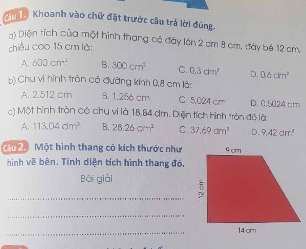 Cau 1. Khoanh vào chữ đặt trước câu trả lời đúng.
a) Diện tích của một hình thang có đáy lớn 2 dm 8 cm, đáy bé 12 cm,
chiều cao 15 cm là:
A. 600cm^2 B. 300cm^2 C. 0,3dm^2 D. 0.6dm^2
b) Chu vi hình tròn có đường kính 0,8 cm là:
A. 2,512 cm B. 1,256 cm C. 5,024 cm D. 0,5024 cm
c) Một hình tròn có chu vi là 18,84 dm. Diện tích hình tròn đó là:
A. 113,04dm^2 B. 28, 26dm^2 C. 37, 69dm^2 D. 9,42dm^2
Câu 2. Một hình thang có kích thước như
hình vẽ bên. Tính diện tích hình thang đó.
Bài giải
_
_
_