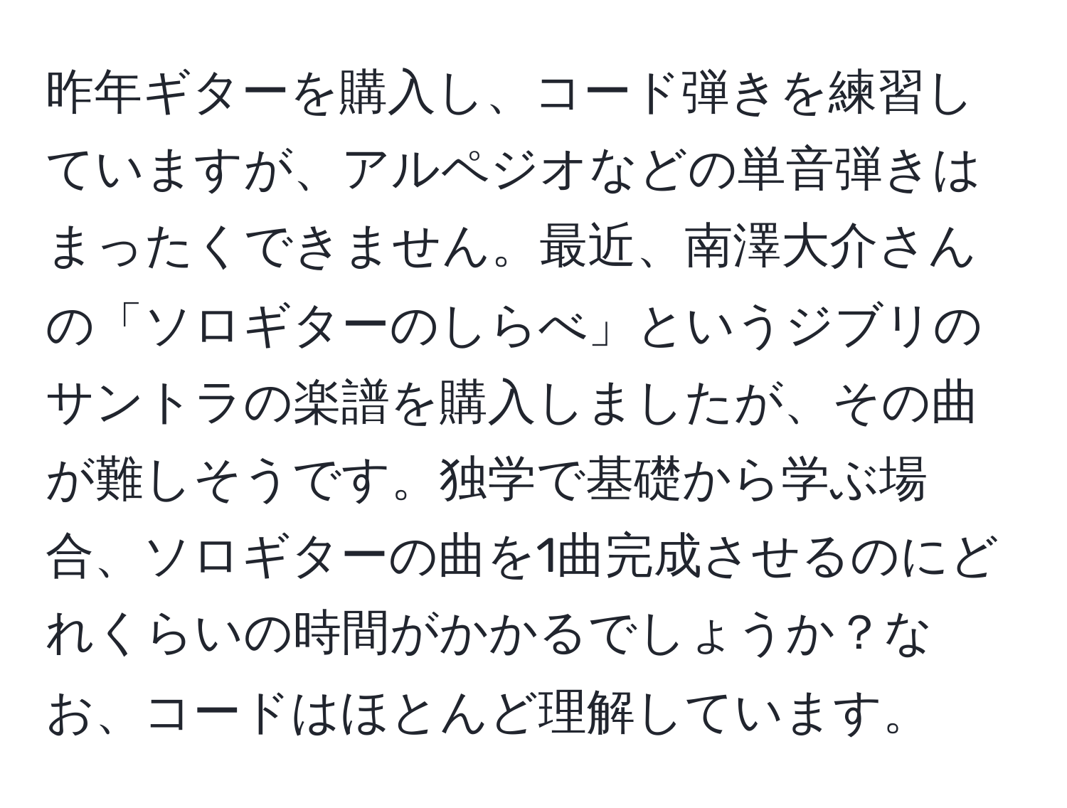 昨年ギターを購入し、コード弾きを練習していますが、アルペジオなどの単音弾きはまったくできません。最近、南澤大介さんの「ソロギターのしらべ」というジブリのサントラの楽譜を購入しましたが、その曲が難しそうです。独学で基礎から学ぶ場合、ソロギターの曲を1曲完成させるのにどれくらいの時間がかかるでしょうか？なお、コードはほとんど理解しています。