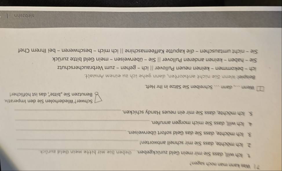 Was kann man noch sagen
ch will dass Sie mir mein Geld zurückgeben. _Geben Sie mir bitte mein Geld zurück
_
2. ch möchte, dass Sie mir schnell antworten!
_
3. ich möchte, dass Sie das Geld sofort überweisen._
4. Ich will, dass Sie mich morgen anrufen._
5. ich möchte, dass Sie mir ein neues Handy schicken._
Schwer? Wiederholen Sie den Imperativ.
Benutzen Sie „bitte'', das ist höflicher!
Wenn .. dann ... Schreiben Sie Sätze in Ihr Heft.
Bespie: wenn Sie nicht antworten, dann gehe ich zu einem Anwalt.
ich - bekommen - keinen neuen Pullover || ich - gehen - zum Verbraucherschutz
Sie - haben - keinen anderen Pullover || Sie - überweisen - mein Geld bitte zurück
Sie - nicht umtauschen - die kaputte Kaffeemaschine || ich mich - beschweren - bei Ihrem Chef
siebzehn