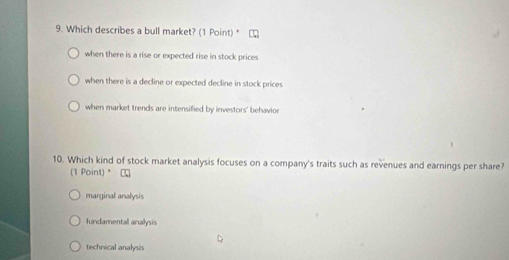 Which describes a bull market? (1 Point) *
when there is a rise or expected rise in stock prices
when there is a decline or expected decline in stock prices
when market trends are intensified by investors' behavior
10. Which kind of stock market analysis focuses on a company's traits such as revenues and earnings per share?
(1 Point) *
marginal analysis
fundamental analysis
technical analysis