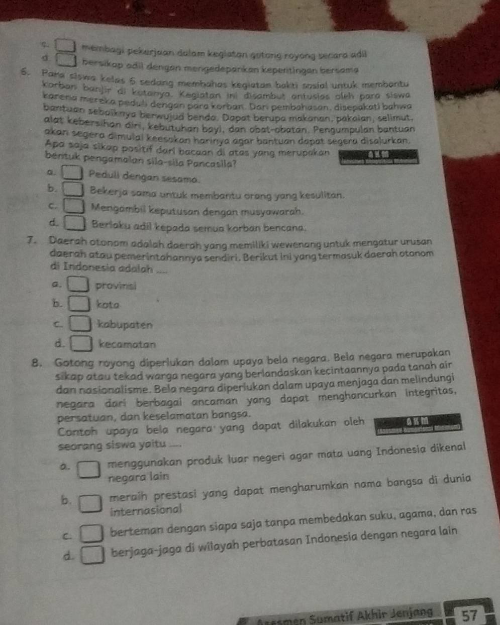 ς membagi pekerjaan dalam kegiatan gotong royong secara adil
d bersikap adil dengan mengedepankan kepertingen bersama
6. Pana siswa keles 6 sedang membahas kegiatan bakti sosial untuk membontu
Korban banjir di kotanya. Kegiatan ini disambut antusias oleh para siswa
karená mereka peduli dengan para korban. Dari pembahasan, disepakatl bahwa
bantuan sebalknya berwujud benda. Dapat berupa makanan, pakaian, selimut,
alat kebersihan diri, kebutuhan bayi, dan obat-obatan. Pengumpulan bantuan
akan segera dimulal keesakan harinya agar bantuan dapat segera disalurkan.
Apa saja sikap positif darl bacaan di atas yang merupakan
bentuk pengamaian sila-sila Pancasila?
a. Pedull dengan sesama.
b. Bekerja sama untuk membantu orang yang kesulitan.
C. Mengambil keputusan dengan musyawarah.
d. Berlaku adil kepada semua korban bencana.
7. Daerah otonom adalah daerah yang memiliki wewenang untuk mengatur urusan
daerah atau pemerintahannya sendiri. Berikut ini yang termasuk daerah otonom
di Indonesia adalah ....
Q. provinsi
b. kota
C. kabupaten
d. kecamatan
8. Gotong royong diperlukan dalam upaya bela negara. Bela negara merupakan
sikap atau tekad warga negara yang berlandaskan kecintaannya pada tanah air 
dan nasionalisme. Bela negara diperlukan dalam upaya menjaga dan melindungi
negara dari berbagai ancaman yang dapat menghancurkan integritas,
persatuan, dan keselamatan bangsa.
Contoh upaya bela negara yang dapat dilakukan oleh AKM
seorang siswa yaitu
a. menggunakan produk luar negeri agar mata uang Indonesia dikenal
negara lain
b. meraih prestasi yang dapat mengharumkan nama bangsa di dunia
internasional
C. berteman dengan siapa saja tanpa membedakan suku, agama, dan ras
d. berjaga-jaga di wilayah perbatasan Indonesia dengan negara lain
Aresmen Sumatif Akhir Jenjang 57