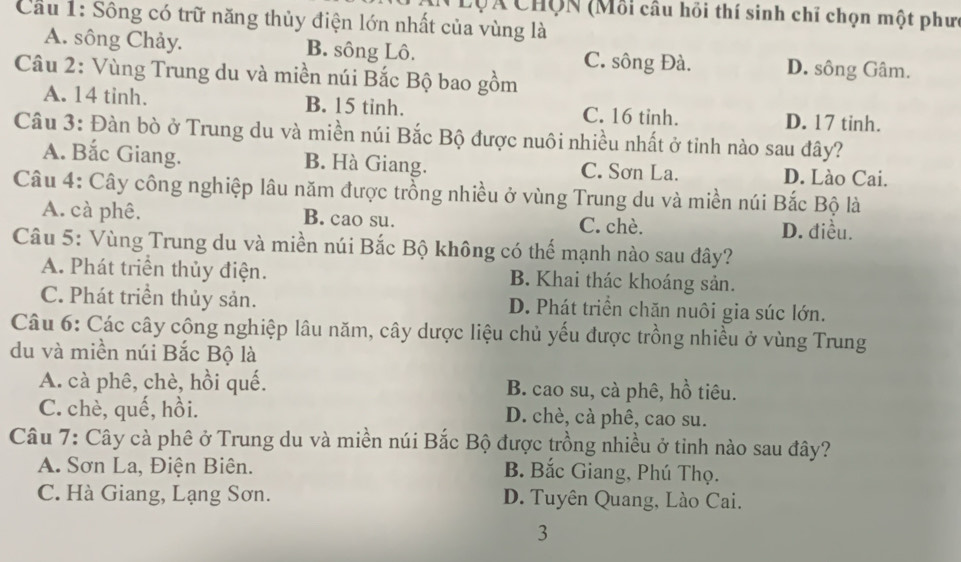 LộÁ Chợn (Mỗi câu hồi thí sinh chỉ chọn một phưc
Cầu 1: Sông có trữ năng thủy điện lớn nhất của vùng là
A. sông Chảy. B. sông Lô. C. sông Đà. D. sông Gâm.
Câu 2: Vùng Trung du và miền núi Bắc Bộ bao gồm
A. 14 tinh. B. 15 tinh. C. 16 tinh. D. 17 tinh.
Câu 3: Đàn bò ở Trung du và miền núi Bắc Bộ được nuôi nhiều nhất ở tỉnh nào sau đây?
A. Bắc Giang. B. Hà Giang. C. Sơn La. D. Lào Cai.
Câu 4: Cây công nghiệp lâu năm được trồng nhiều ở vùng Trung du và miền núi Bắc Bộ là
A. cà phê. B. cao su. C. chè.
D. điều.
Câu 5: Vùng Trung du và miền núi Bắc Bộ không có thế mạnh nào sau đây?
A. Phát triển thủy điện. B. Khai thác khoáng sản.
C. Phát triển thủy sản. D. Phát triển chăn nuôi gia súc lớn.
Câu 6: Các cây công nghiệp lâu năm, cây dược liệu chủ yếu được trồng nhiều ở vùng Trung
du và miền núi Bắc Bộ là
A. cà phê, chè, hồi quế. B. cao su, cà phê, hồ tiêu.
C. chè, quế, hồi. D. chè, cà phê, cao su.
Câu 7: Cây cà phê ở Trung du và miền núi Bắc Bộ được trồng nhiều ở tinh nào sau đây?
A. Sơn La, Điện Biên. B. Bắc Giang, Phú Thọ.
C. Hà Giang, Lạng Sơn. D. Tuyên Quang, Lào Cai.
3