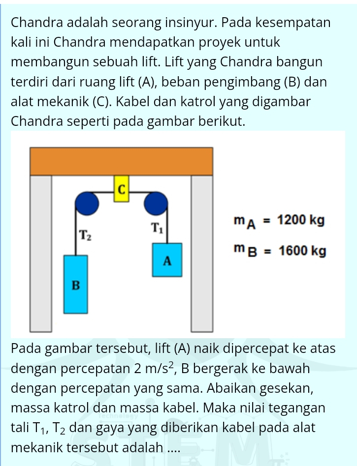 Chandra adalah seorang insinyur. Pada kesempatan
kali ini Chandra mendapatkan proyek untuk
membangun sebuah lift. Lift yang Chandra bangun
terdiri dari ruang lift (A), beban pengimbang (B) dan
alat mekanik (C). Kabel dan katrol yang digambar
Chandra seperti pada gambar berikut.
m_A=1200kg
m_B=1600kg
Pada gambar tersebut, lift (A) naik dipercepat ke atas
dengan percepatan 2m/s^2 , B bergerak ke bawah
dengan percepatan yang sama. Abaikan gesekan,
massa katrol dan massa kabel. Maka nilai tegangan
tali T_1,T_2 dan gaya yang diberikan kabel pada alat
mekanik tersebut adalah ....