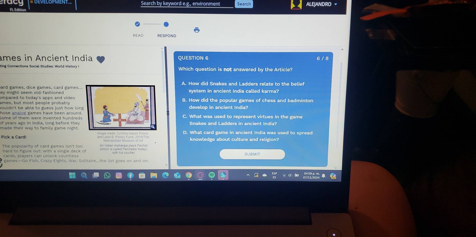 rac Search by keyword e.g., environment Search ALEJANDRO 
FL Edition
READ RESPOND
âmes in Ancient India QUESTION 6 6 / 8
ting Connections Social Studies: World History I Which question is not answered by the Article?
A. How did Snakes and Ladders relate to the belief
ard games, dice games, card games..
ey might seem old-fashioned system in ancient India called karma?
ompared to today's apps and video B. How did the popular games of chess and badminton
ames, but most people probably
wouldn't be able to guess just how londevelop in ancient India?
hose analog games have been around.
Some of them were invented hundredsC. What was used to represent virtues in the game
of years ago in India, long before they Snakes and Ladders in ancient India?
made their way to family game night.
D. What card game in ancient India was used to spread
Pick a Card! and Leon B. Poisky Fund. 2019/The knowledge about culture and religion?
Metropolitan Museum of Art
The popularity of card games isn't too An Indian maharaja plays Pachisi
hard to figure out: with a single deck of (which is called Parcheesi today).
cards, players can unlock countless with his courtier. SUBMIT
games—Go Fish, Crazy Eights, War, Solitaire...the list goes on and on.