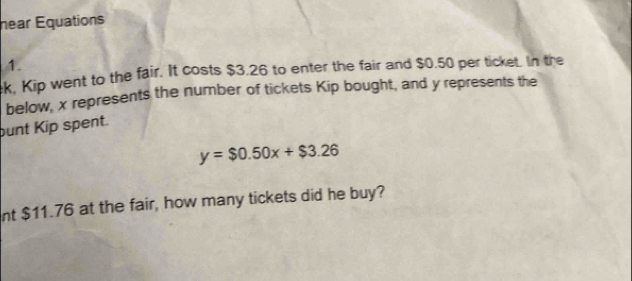 near Equations 
1. 
k, Kip went to the fair. It costs $3.26 to enter the fair and $0.50 per ticket. In the 
below, x represents the number of tickets Kip bought, and y represents the 
bunt Kip spent.
y=$0.50x+$3.26
nt $11.76 at the fair, how many tickets did he buy?