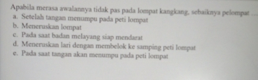 Apabila merasa awalannya tidak pas pada lompat kangkang, sebaiknya pelompat_
a. Setelah tangan menumpu pada peti lompat
b. Meneruskan lompat
c. Pada saat badan melayang siap mendarat
d. Meneruskan lari dengan membelok ke samping peti lompat
e. Pada saat tangan akan menumpu pada peti lompat