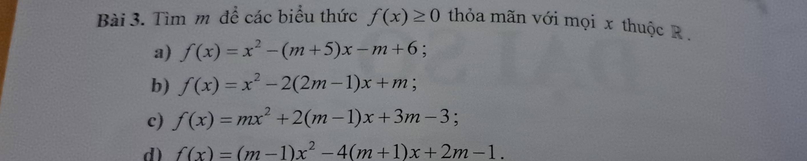 Tìm m để các biểu thức f(x)≥ 0 thỏa mãn với mọi x thuộc R. 
a) f(x)=x^2-(m+5)x-m+6 : 
b) f(x)=x^2-2(2m-1)x+m
c) f(x)=mx^2+2(m-1)x+3m-3; 
d) f(x)=(m-1)x^2-4(m+1)x+2m-1.