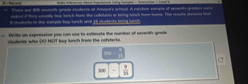 di Reciony Make Inferences Abaut Populations Using Samples — Instruction — Level G 
There ase 300 seventh-grade students at Amaya's school. A random sample of seventh-graders were 
aked if they usually buy lunch from the cafeteria or bring lunch from home. The results showed that
8 students in the sample buy lunch and 16 students bring lunch. 
Write an expression you can use to estimate the number of seventh-grade 
students who DO NOT buy lunch from the cafeteria.
300  9/20 
300 _  9/25 