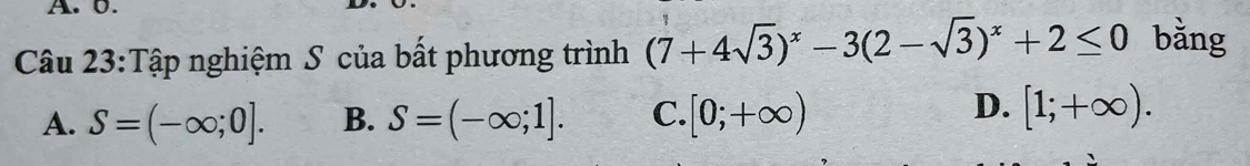 0.
Câu 23:Tập nghiệm S của bất phương trình (7+4sqrt(3))^x-3(2-sqrt(3))^x+2≤ 0 bǎng
A. S=(-∈fty ;0]. B. S=(-∈fty ;1]. C. [0;+∈fty )
D. [1;+∈fty ).