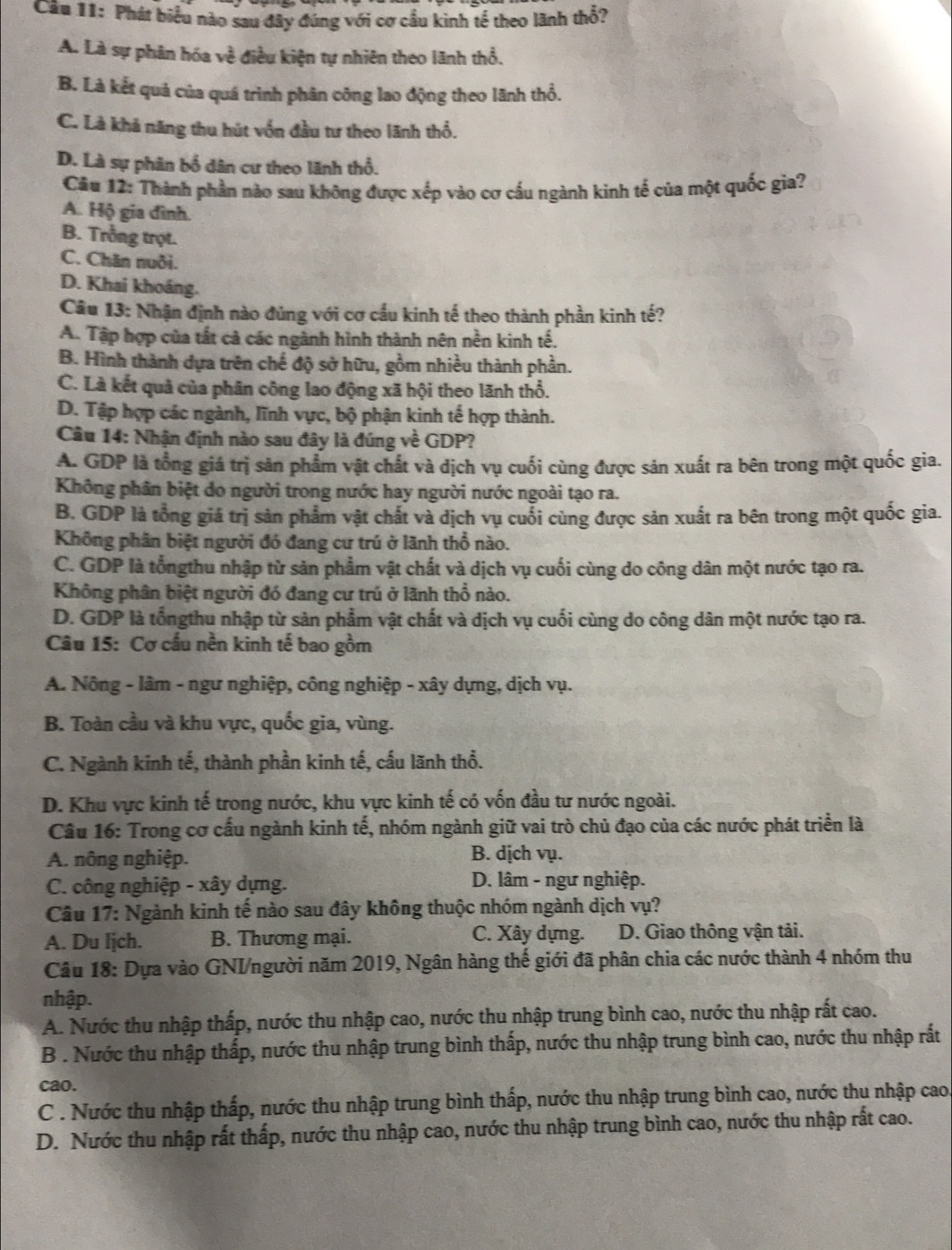 Phát biểu nào sau đây đúng với cơ cầu kinh tế theo lãnh thổ?
A. Là sự phân hóa ve : iều iện tự nhiên theo lãnh thổ.
B. Là kết quả của quá trình phân công lao động theo lãnh thổ.
C. Là khả năng thu hút vốn đầu tư theo lãnh thổ.
D. Là sự phân bổ dân cư theo lãnh thổ.
Cău 12: Thành phần nào sau không được xếp vào cơ cấu ngành kinh tế của một quốc gia?
A. Hộ gia đình.
B. Trồng trọt.
C. Chăn nuôi.
D. Khai khoáng.
Câu 13: Nhận định nào đủng với cơ cầu kinh tế theo thành phần kinh tế?
A. Tập hợp của tất cà các ngành hình thành nên nền kinh tế.
B. Hình thành dựa trên chế độ sở hữu, gồm nhiều thành phần.
C. Là kết quả của phân công lao động xã hội theo lãnh thổ.
D. Tập hợp các ngành, lĩnh vực, bộ phận kinh tế hợp thành.
Câu 14: Nhận định nào sau đây là đúng về GDP?
A. GDP là tổng giá trị sản phẩm vật chất và dịch vụ cuối cùng được sản xuất ra bên trong một quốc gia.
Không phân biệt do người trong nước hay người nước ngoài tạo ra.
B. GDP là tổng giá trị sản phẩm vật chất và dịch vụ cuối cùng được sản xuất ra bên trong một quốc gia.
Không phân biệt người đó đang cư trú ở lãnh thổ nào.
C. GDP là tổngthu nhập từ sản phẩm vật chất và dịch vụ cuối cùng do công dân một nước tạo ra.
Không phân biệt người đó đang cư trú ở lãnh thổ nào.
D. GDP là tổngthu nhập từ sản phẩm vật chất và dịch vụ cuối cùng do công dân một nước tạo ra.
Câu 15: Cơ cấu nền kinh tế bao gồm
A. Nông - lâm - ngư nghiệp, công nghiệp - xây dựng, dịch vụ.
B. Toàn cầu và khu vực, quốc gia, vùng.
C. Ngành kinh tế, thành phần kinh tế, cấu lãnh thổ.
D. Khu vực kinh tế trong nước, khu vực kinh tế có vốn đầu tư nước ngoài.
Câu 16: Trong cơ cấu ngành kinh tế, nhóm ngành giữ vai trò chủ đạo của các nước phát triển là
A. nông nghiệp. B. dịch vụ.
C. công nghiệp - xây dựng.  D. lâm - ngư nghiệp.
Câu 17: Ngành kinh tế nào sau đây không thuộc nhóm ngành dịch vụ?
A. Du lịch. B. Thương mại. C. Xây dựng.  D. Giao thông vận tải.
Câu 18: Dựa vào GNI/người năm 2019, Ngân hàng thế giới đã phân chia các nước thành 4 nhóm thu
nhập.
A. Nước thu nhập thấp, nước thu nhập cao, nước thu nhập trung bình cao, nước thu nhập rất cao.
B . Nước thu nhập thấp, nước thu nhập trung bình thấp, nước thu nhập trung bình cao, nước thu nhập rất
cao.
C . Nước thu nhập thấp, nước thu nhập trung bình thấp, nước thu nhập trung bình cao, nước thu nhập cao.
D. Nước thu nhập rất thấp, nước thu nhập cao, nước thu nhập trung bình cao, nước thu nhập rất cao.