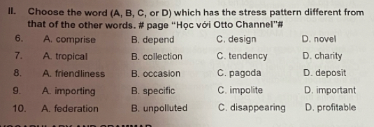 Choose the word (A, B, C, or D) which has the stress pattern different from
that of the other words. # page “Học với Otto Channel”#
6. A. comprise B. depend C. design D. novel
7. A. tropical B. collection C. tendency D. charity
8. A. friendliness B. occasion C. pagoda D. deposit
9. A. importing B. specific C. impolite D. important
10. A. federation B. unpolluted C. disappearing D. profitable