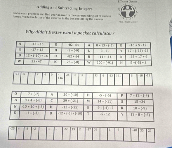 ficient Games
Adding and Subtracting Integers
Solve each problem and find your answer in the corresponding set of answer
boxes. Write the letter of the exercise in the box containing the answer
7.NS.1 Mails Muscle
Why didn’t Dexter want a pocket calculator?