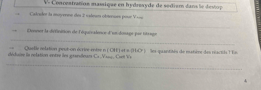 V- Concentration massique en hydroxyde de sodium dans le destop 
Calculer la moyenne des 2 valeurs obtenues pour Vλ (eq) 
_ 
Donner la définition de l'équivalence d'un dosage par titrage 
_ 
Quelle relation peut-on écrire entre n(OH^ et n(H_3O^+) les quantités de matière des réactifs ? En 
déduire la relation entre les grandeurs Cλ , Vλ) , Сœet V_B
_ 
4