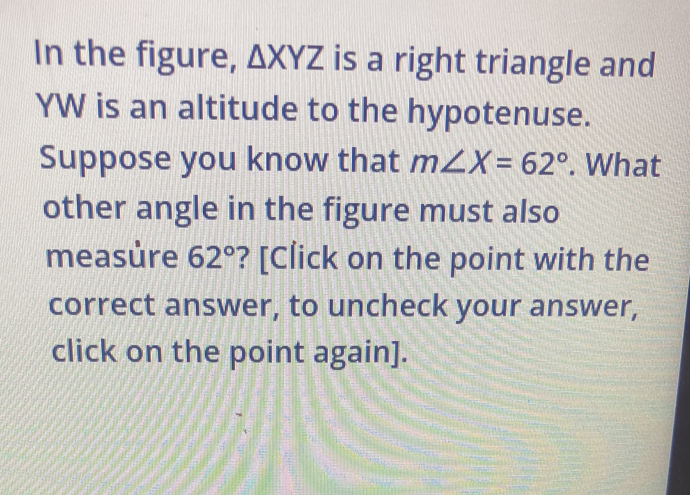 In the figure, △ XYZ is a right triangle and
YW is an altitude to the hypotenuse. 
Suppose you know that m∠ X=62°. What 
other angle in the figure must also 
measúre 62° ? [Click on the point with the 
correct answer, to uncheck your answer, 
click on the point again].