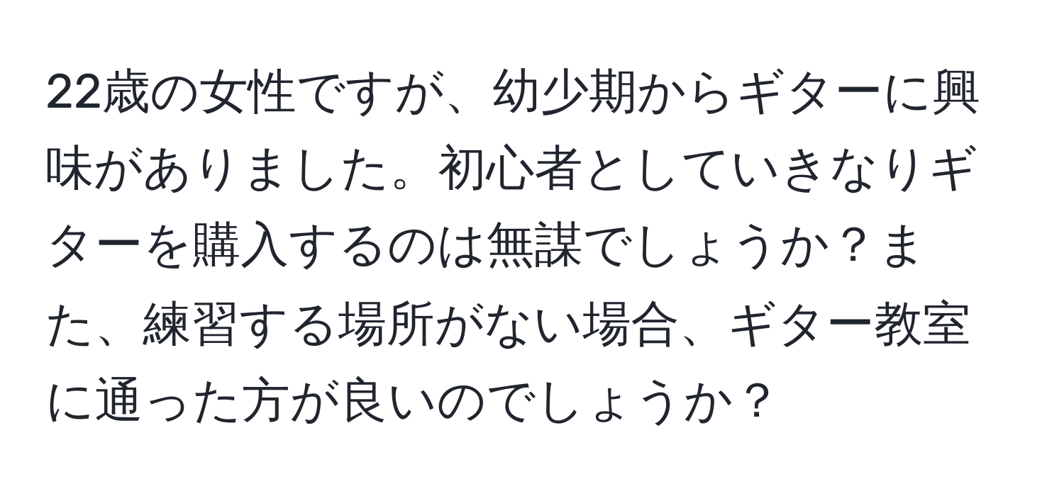 22歳の女性ですが、幼少期からギターに興味がありました。初心者としていきなりギターを購入するのは無謀でしょうか？また、練習する場所がない場合、ギター教室に通った方が良いのでしょうか？