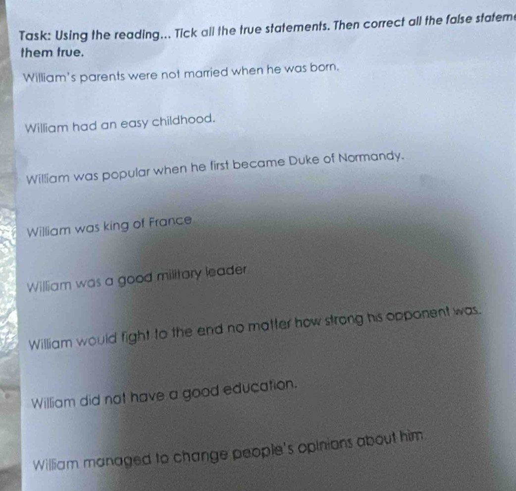 Task: Using the reading... Tick all the true statements. Then correct all the false statem 
them true. 
William's parents were not married when he was born. 
William had an easy childhood. 
William was popular when he first became Duke of Normandy. 
William was king of France 
William was a good military leader 
William would fight to the end no matter how strong his opponent was. 
William did not have a good education. 
William managed to change people's opinions about him