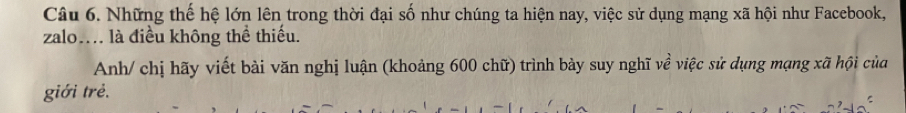 Những thế hệ lớn lên trong thời đại số như chúng ta hiện nay, việc sử dụng mạng xã hội như Facebook, 
zalo. là điều không thể thiếu. 
Anh/ chị hãy viết bài văn nghị luận (khoảng 600 chữ) trình bày suy nghĩ về việc sử dụng mạng xã hội của 
giới trẻ.