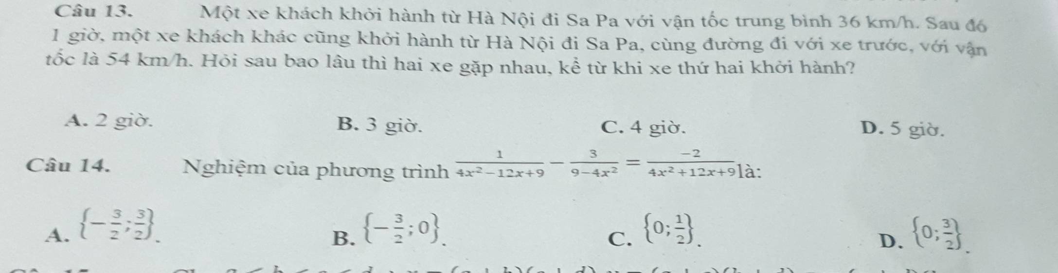 Một xe khách khởi hành từ Hà Nội đi Sa Pa với vận tốc trung bình 36 km/h. Sau đó
1 giờ, một xe khách khác cũng khởi hành từ Hà Nội đi Sa Pa, cùng đường đi với xe trước, với vận
tốc là 54 km/h. Hỏi sau bao lâu thì hai xe gặp nhau, kể từ khi xe thứ hai khởi hành?
A. 2 giờ. B. 3 giờ. C. 4 giờ.
D. 5 giờ.
Câu 14. Nghiệm của phương trình  1/4x^2-12x+9 - 3/9-4x^2 = (-2)/4x^2+12x+9 ] là:
A.  - 3/2 ; 3/2  _.  - 3/2 ;0 _.  0; 1/2  _.  0; 3/2 
B.
C.
D.