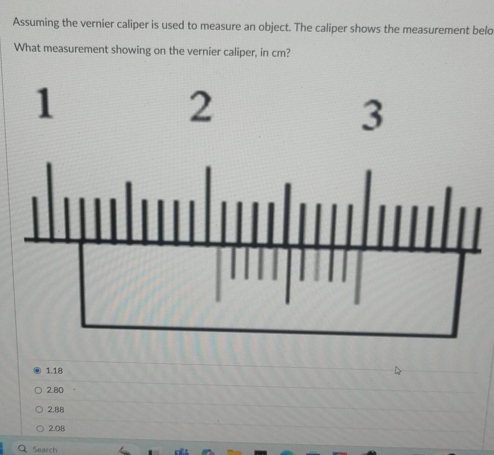 Assuming the vernier caliper is used to measure an object. The caliper shows the measurement belo
What measurement showing on the vernier caliper, in cm?
1.18
2.80
2.88
2.08
Search