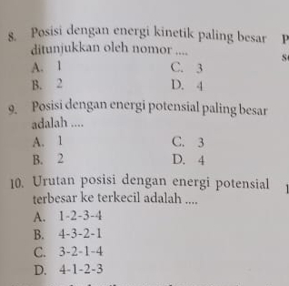 Posisi dengan energi kinetik paling besar P
ditunjukkan oleh nomor .... S
A. 1 C. 3
B. 2 D. 4
9. Posisi dengan energi potensial paling besar
adalah ....
A. 1 C. 3
B. 2 D. 4
10. Urutan posisi dengan energi potensial
terbesar ke terkecil adalah ....
A. 1 -2 -3 -4
B. 4 -3 -2 -1
C. 3 -2 -1 -4
D. 4 -1 -2 -3