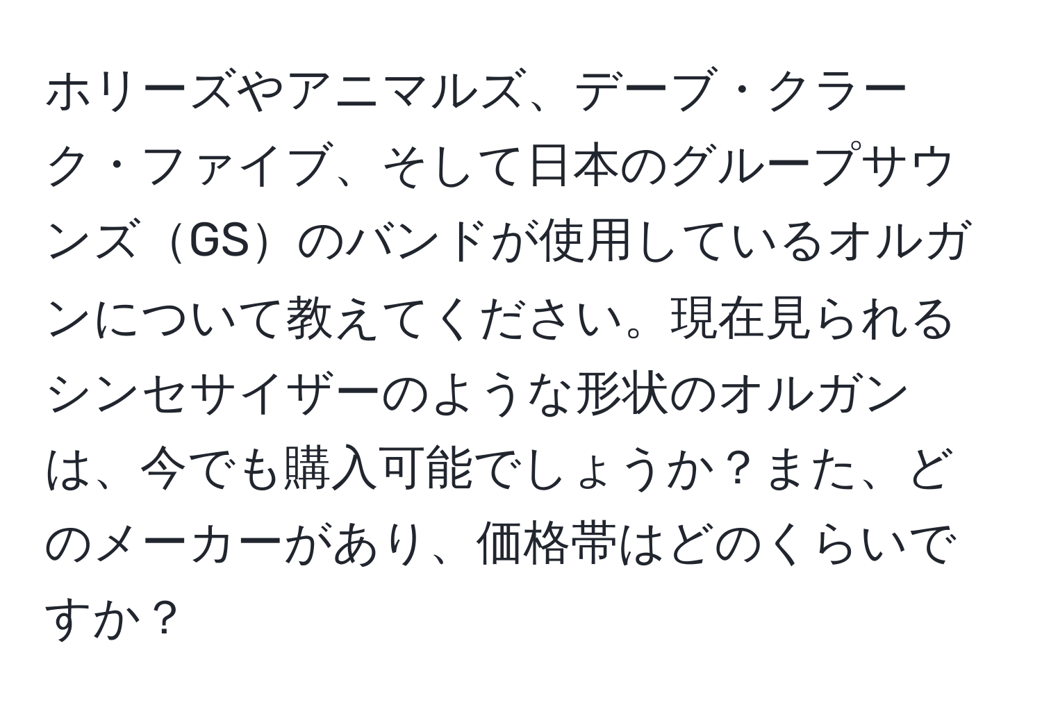 ホリーズやアニマルズ、デーブ・クラーク・ファイブ、そして日本のグループサウンズGSのバンドが使用しているオルガンについて教えてください。現在見られるシンセサイザーのような形状のオルガンは、今でも購入可能でしょうか？また、どのメーカーがあり、価格帯はどのくらいですか？