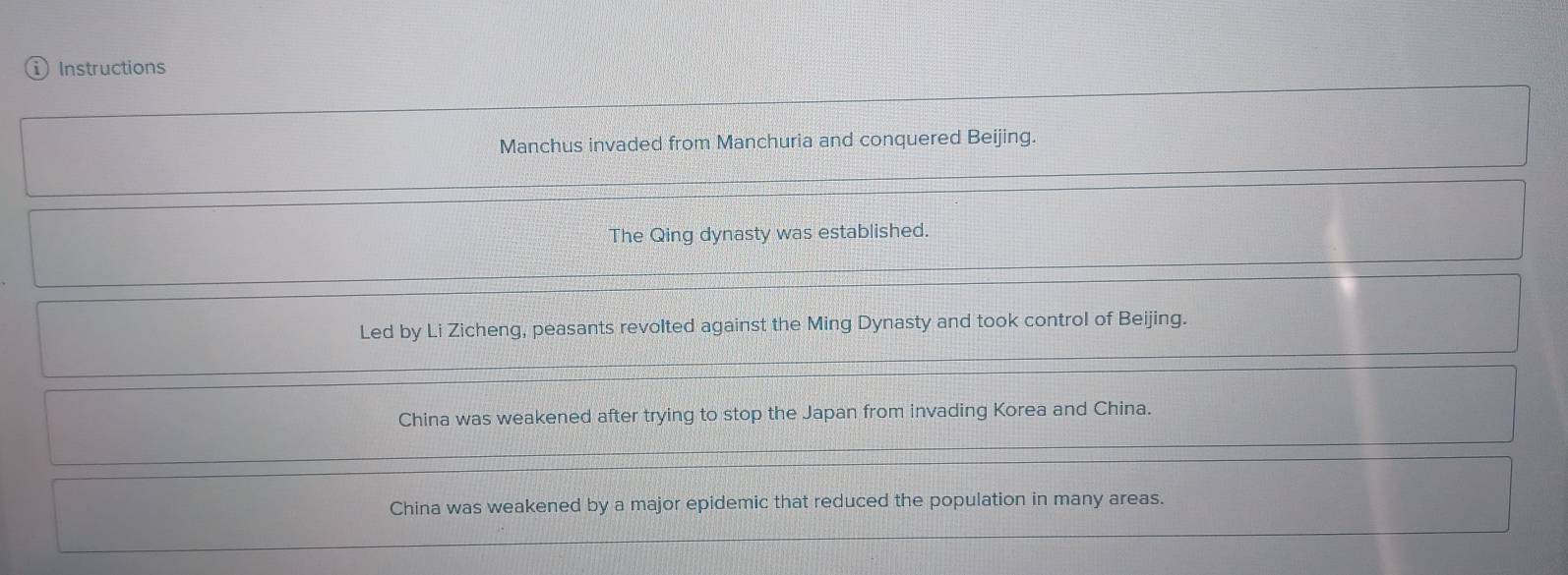 Instructions 
Manchus invaded from Manchuria and conquered Beijing. 
The Qing dynasty was established. 
Led by Li Zicheng, peasants revolted against the Ming Dynasty and took control of Beijing. 
China was weakened after trying to stop the Japan from invading Korea and China. 
China was weakened by a major epidemic that reduced the population in many areas.