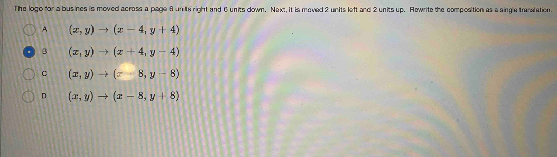 The logo for a busines is moved across a page 6 units right and 6 units down. Next, it is moved 2 units left and 2 units up. Rewrite the composition as a single translation.
A (x,y)to (x-4,y+4)
B (x,y)to (x+4,y-4)
C (x,y)to (x+8,y-8)
D (x,y)to (x-8,y+8)