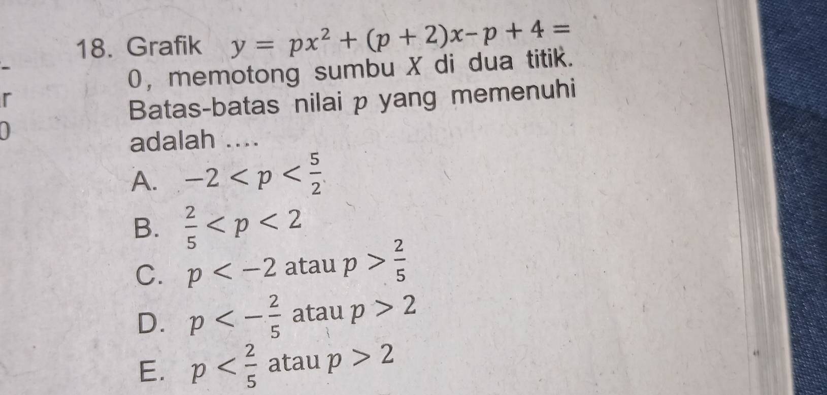 Grafik y=px^2+(p+2)x-p+4=
0， memotong sumbu X di dua titik.
r
Batas-batas nilai p yang memenuhi
0
adalah .._
A. -2
B.  2/5 
C. p atau p> 2/5 
D. p<- 2/5  atau p>2
E. p atau p>2