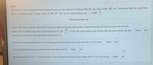 Một khính khí cầu có tống khối lượng (gồm khoang và hành khách) là 450 kg. Phần khí cầu chứa 3,00.10^3m^3 không khí. Biết khí quyền běn 
ngoài có nhiệt độ là 25°C và ép suāi là 1,03.10^5Pa gia tốc trọng trường là g=9,80 m/s^2 . 
Chọn đúng hoặc sai 
a) Khi không khí trong khí cầu bị đốt nóng, nó bị giản nở và một phần bị đấy ra ngoài thông qua lỗ thoát khí phía trên khí cầu. 
gēt à 25°C khối lượng riêng của không khí là 1,20 kg/m^2  ,vô khi cầu móng, không giản và nhẹ. Đế quả cầu rời khỏi mặt đất, Đảng Sai 
nhiệt độ khí trong khí cầu phái đạt tối thiểu là 64.2°C
b) Khinh khi cầu bay lên được là đo khối lượng riêng của khi trong khi cầu nhỏ hơn của khi quyển. Đứng Sai 
c) Lực tối thiểu để năng khoang lên khỏi mật đất là 4410 N. Đùng Sai 
đ) Coi không khí à 25° C là khi lý tưởng, số mol không khí trong khí cầu ở nhiệt độ 25°C là 1247, 8 mol. Đúng Sai