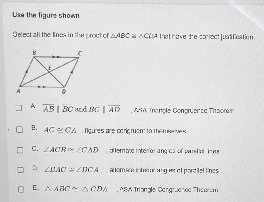 Use the figure shown
Select all the lines in the proof of △ ABC≌ △ CDA that have the correct justification.
A. overline AB||overline BC and overline BCparallel overline AD , ASA Triangle Congruence Theorem
B. overline AC≌ overline CA , figures are congruent to themselves
C. ∠ ACB≌ ∠ CAD , alternate interior angles of parallel lines
D. ∠ BAC≌ ∠ DCA , alternate interior angles of parallel lines
E. △ ABC≌ △ CDA , ASA Triangle Congruence Theorem