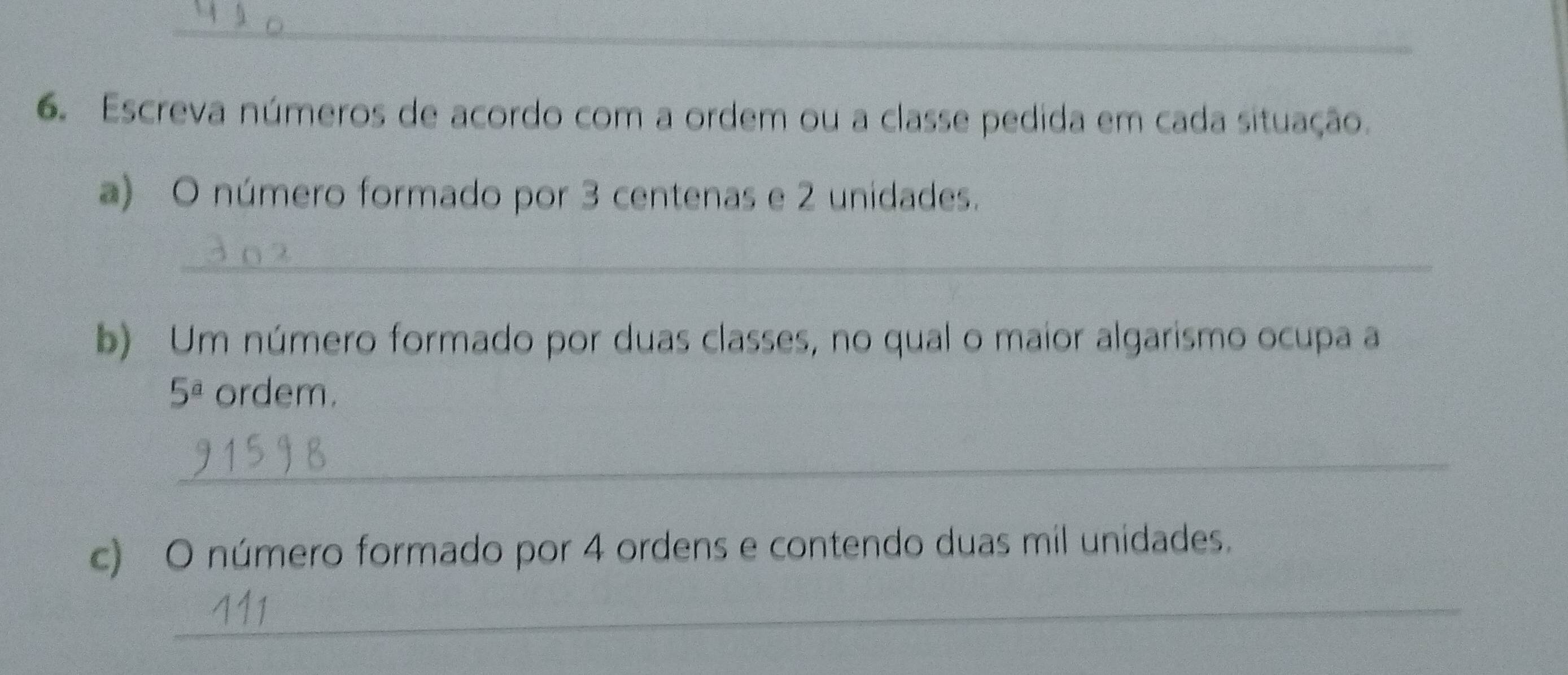 Escreva números de acordo com a ordem ou a classe pedida em cada situação. 
a) O número formado por 3 centenas e 2 unidades. 
_ 
b) Um número formado por duas classes, no qual o maior algarismo ocupa a
5^a ordem. 
_ 
c) O número formado por 4 ordens e contendo duas mil unidades. 
_