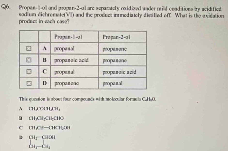 Propan-1-ol and propan-2-ol are separately oxidized under mild conditions by acidified
sodium dichromate(VI) and the product immediately distilled off. What is the oxidation
product in each case?
This question is about four compounds with molecular formula C₄H₅O.
A CH_3COCH_2CH_3
B CH_3CH_2CH_2CHO
C CH_3CH=CHCH_2OH
D CH_2-CHOH
CH_2-CH_2