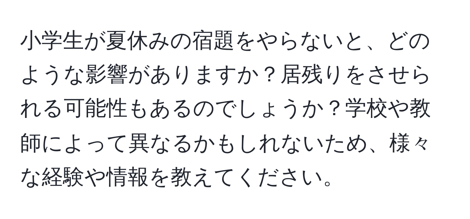 小学生が夏休みの宿題をやらないと、どのような影響がありますか？居残りをさせられる可能性もあるのでしょうか？学校や教師によって異なるかもしれないため、様々な経験や情報を教えてください。