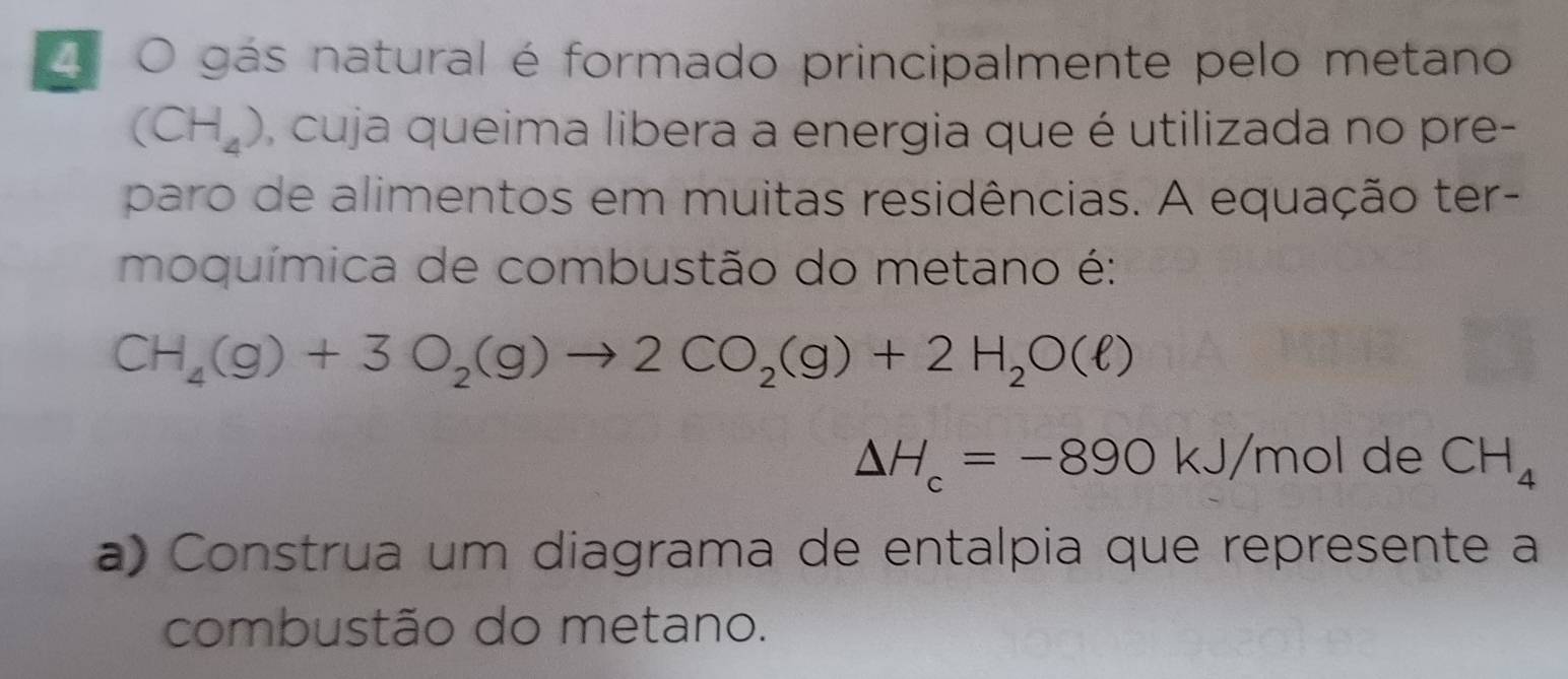 gás natural é formado principalmente pelo metano
(CH_4) , cuja queima libera a energia que é utilizada no pre- 
paro de alimentos em muitas residências. A equação ter- 
moquímica de combustão do metano é:
CH_4(g)+3O_2(g)to 2CO_2(g)+2H_2O(ell )
Delta H_c=-890kJ/m ɔl de CH_4
a) Construa um diagrama de entalpia que represente a 
combustão do metano.