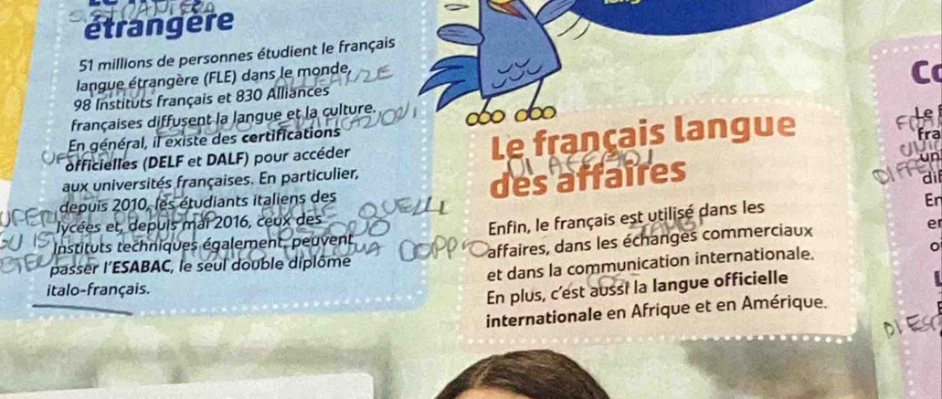 étrangère
51 millions de personnes étudient le français 
langue étrangère (FLE) dans le monde,
98 Instituts français et 830 Alliances 
françaises diffusent la langue et la culture. ∞ ∞∞ 
En général, il existe des certifications 
officielles (DELF et DALF) pour accéder Le français langue 

un 
aux universités françaises. En particulier, 
depuis 2010, les étudiants italiens des des affaires 
di 
lycées et, depuis mai 2016, ceux des En 
Enfin, le français est utilisé dans les 
Instituts techniques également, peuvent 
passer l’ESABAC, le seul double diplôme affaires, dans les échanges commerciaux e 
et dans la communication internationale. 
italo-français. 
En plus, c'est aussi la langue officielle 
internationale en Afrique et en Amérique.