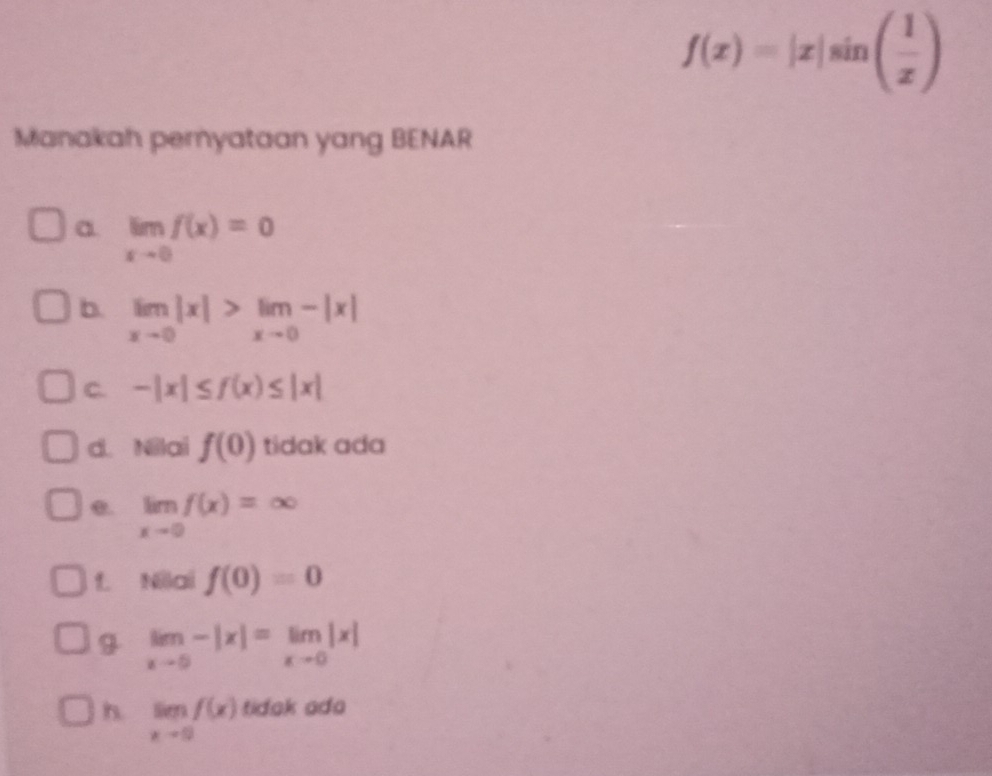 f(x)=|x|sin ( 1/x )
Manakah pemyataan yang BENAR
a limlimits _xto 0f(x)=0
b. limlimits _xto 0|x|>limlimits _xto 0-|x|
C. -|x|≤ f(x)≤ |x|
d. Nilai f(0) tidak ada
e. limlimits _xto 0f(x)=∈fty
f. Nilai f(0)=0
g limlimits _xto 5-|x|=limlimits _xto 0|x|
h. limlimits _xto 0f(x) tidak ada