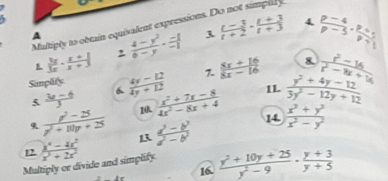 Multiply to obtain equivalent expressions. Do not simplly 
A 
3 
L  3x/3x - (x+1)/x+3  2  (4-y^2)/6-y ·  (-8)/-1   (t-3)/t+2 ·  (t+3)/t+3 
4.  (p-4)/p-5 ·  (p+5)/p+1 
7. 
Simplity 
5  (3x-6)/3  6  (4y-12)/4y+12   (8x+16)/8x-16 
8.  (r^2-16)/r^2-8r+16 
11.  (y^2+4y-12)/3y^2-12y+12 
10.  (x^2+7x-8)/4x^2-8x+4  14.  (x^3+y^3)/x^2-y^2 
9  (p^2-25)/p^2+10p+25  13  (a^3-b^2)/a^2-b^2 
12  (x^4-4x^2)/x^3+2x^2 
Multiply or divide and simplify.
1r 16.  (y^2+10y+25)/y^2-9 ·  (y+3)/y+5 