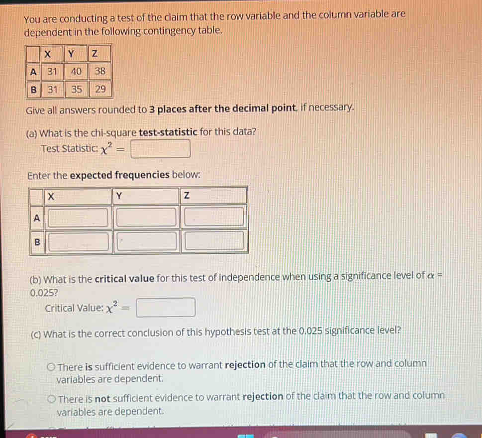 You are conducting a test of the claim that the row variable and the column variable are
dependent in the following contingency table.
Give all answers rounded to 3 places after the decimal point, if necessary.
(a) What is the chi-square test-statistic for this data?
Test Statistic: chi^2=
Enter the expected frequencies below:
(b) What is the critical value for this test of independence when using a significance level of alpha =
0.025?
Critical Value: x^2=
(c) What is the correct conclusion of this hypothesis test at the 0.025 significance level?
There is sufficient evidence to warrant rejection of the claim that the row and column
variables are dependent.
There is not sufficient evidence to warrant rejection of the claim that the row and column
variables are dependent.