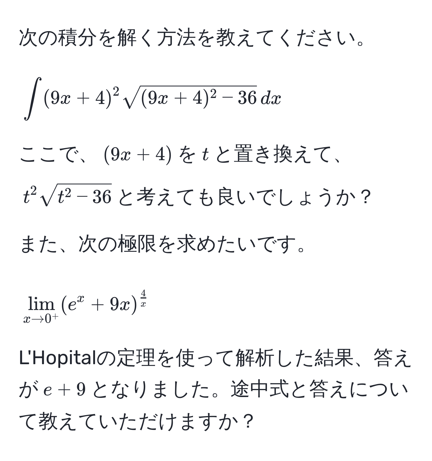 次の積分を解く方法を教えてください。  
[
∈t (9x + 4)^2 sqrt((9x + 4)^2 - 36) , dx
]  
ここで、((9x + 4))を(t)と置き換えて、(t^(2sqrtt^2 - 36))と考えても良いでしょうか？

また、次の極限を求めたいです。  
[
lim_x to 0^+ (e^(x + 9x)^frac4)x
]  
L'Hopitalの定理を使って解析した結果、答えが(e + 9)となりました。途中式と答えについて教えていただけますか？