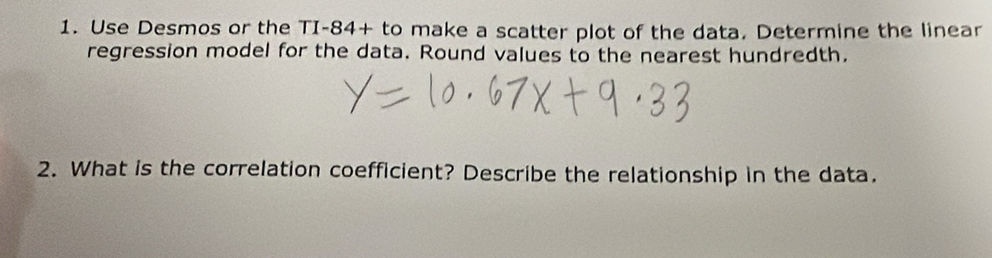 Use Desmos or the TI-84+ to make a scatter plot of the data. Determine the linear 
regression model for the data. Round values to the nearest hundredth. 
2. What is the correlation coefficient? Describe the relationship in the data.