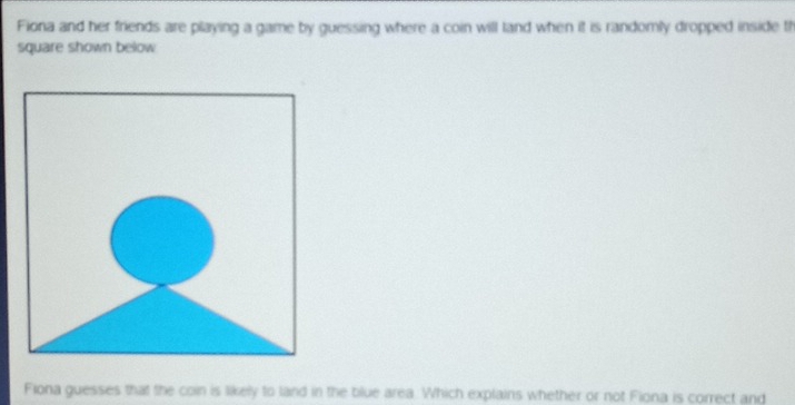 Fiona and her friends are playing a game by guessing where a coin will tand when it is randomly dropped inside th 
square shown below 
Fiona guesses that the coin is likely to land in the blue area. Which explains whether or not Fiona is correct and