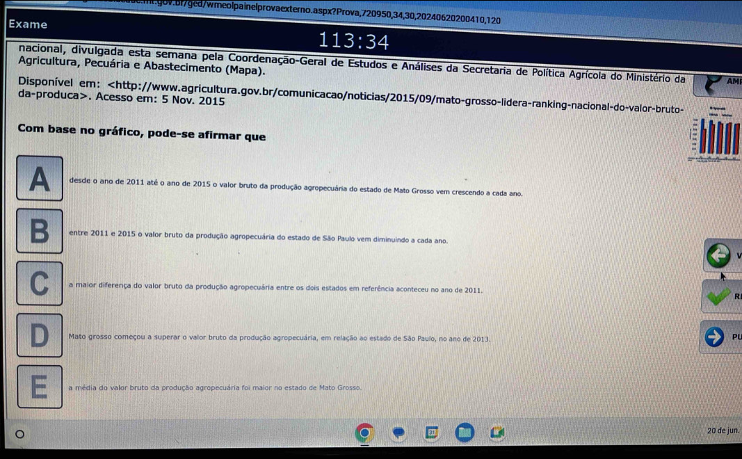 de:mt.gov.bf/ged/wmeolpainelprovaexterno.aspx?Prova, 720950, 34, 30, 20240620200410, 120
Exame
113:34
nacional, divulgada esta semana pela Coordenação-Geral de Estudos e Análises da Secretaria de Política Agrícola do Ministério da AMI
Agricultura, Pecuária e Abastecimento (Mapa).
Disponível em:. Acesso em: 5 Nov. 2015
Com base no gráfico, pode-se afirmar que
A desde o ano de 2011 até o ano de 2015 o valor bruto da produção agropecuária do estado de Mato Grosso vem crescendo a cada ano.
B entre 2011 e 2015 o valor bruto da produção agropecuária do estado de São Paulo vem diminuindo a cada ano.
C a maior diferença do valor bruto da produção agropecuária entre os dois estados em referência aconteceu no ano de 2011.
R
D Mato grosso começou a superar o valor bruto da produção agropecuária, em relação ao estado de São Paulo, no ano de 2013.
PL
E a média do valor bruto da produção agropecuária foi maior no estado de Mato Grosso.
20 de jun.