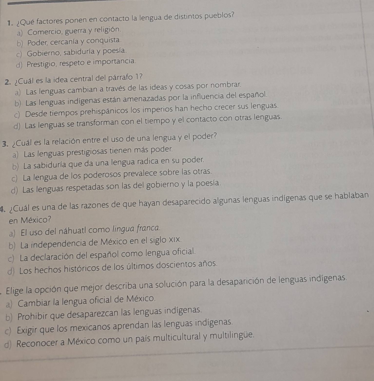 Qué factores ponen en contacto la lengua de distintos pueblos?
a) Comercio, guerra y religión.
b) Poder, cercanía y conquista.
c) Gobierno, sabiduría y poesía.
d) Prestigio, respeto e importancia.
2. ¿Cuál es la idea central del párrafo 1?
a) Las lenguas cambian a través de las ideas y cosas por nombrar.
b) Las lenguas indígenas están amenazadas por la influencia del español.
c) Desde tiempos prehispánicos los imperios han hecho crecer sus lenguas.
d) Las lenguas se transforman con el tiempo y el contacto con otras lenguas.
3. ¿Cuál es la relación entre el uso de una lengua y el poder?
a) Las lenguas prestigiosas tienen más poder.
b) La sabiduría que da una lengua radica en su poder.
c) La lengua de los poderosos prevalece sobre las otras.
d) Las lenguas respetadas son las del gobierno y la poesía.
4. ¿Cuál es una de las razones de que hayan desaparecido algunas lenguas indígenas que se hablaban
en México?
a) El uso del náhuatl como lingua franca.
b) La independencia de México en el siglo xιx.
c) La declaración del español como lengua oficial.
d) Los hechos históricos de los últimos doscientos años.
Elige la opción que mejor describa una solución para la desaparición de lenguas indígenas.
a) Cambiar la lengua oficial de México.
b) Prohibir que desaparezcan las lenguas indígenas.
c) Exigir que los mexicanos aprendan las lenguas indígenas.
d) Reconocer a México como un país multicultural y multilingüe.