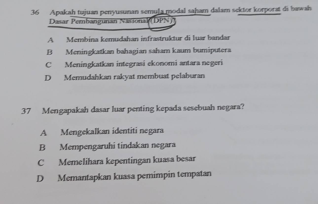 Apakah tujuan penyusunan semula modal saham dalam sektor korporat di bawah
Dasar Pembangunan Nasional (DPN)]
A Membina kemudahan infrastruktur di luar bandar
B Meningkatkan bahagian saham kaum bumiputera
C Meningkatkan integrasi ekonomi antara negeri
D Memudahkan rakyat membuat pelaburan
37 Mengapakah dasar luar penting kepada sesebuah negara?
A Mengekalkan identiti negara
B Mempengaruhi tindakan negara
C Memelihara kepentingan kuasa besar
D Memantapkan kuasa pemimpin tempatan