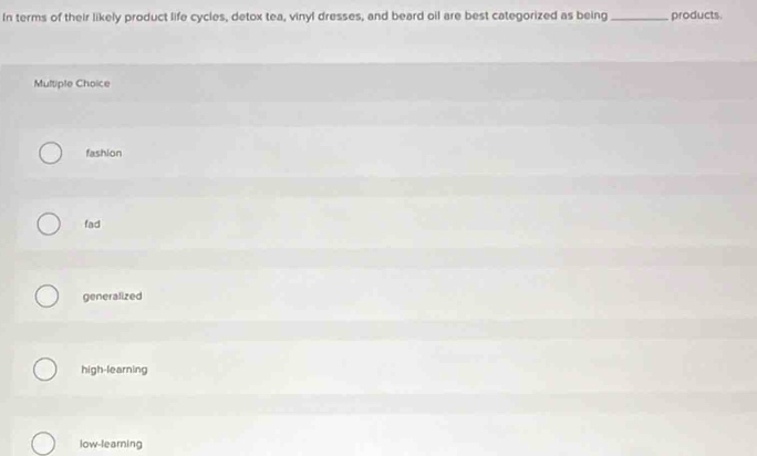 In terms of their likely product life cycles, detox tea, vinyl dresses, and beard oil are best categorized as being_ products.
Multiple Choice
fashion
fad
generalized
high-learning
low-learning