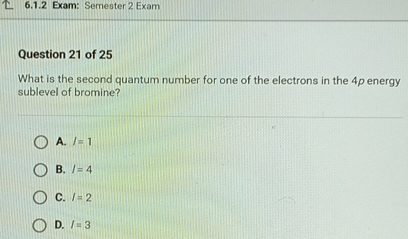 Exam: Semester 2 Exam
Question 21 of 25
What is the second quantum number for one of the electrons in the 4p energy
sublevel of bromine?
A. l=1
B. I=4
C. l=2
D. I=3